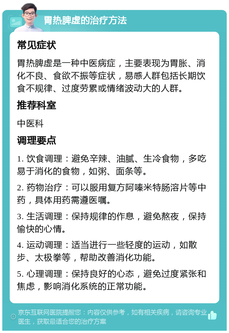 胃热脾虚的治疗方法 常见症状 胃热脾虚是一种中医病症，主要表现为胃胀、消化不良、食欲不振等症状，易感人群包括长期饮食不规律、过度劳累或情绪波动大的人群。 推荐科室 中医科 调理要点 1. 饮食调理：避免辛辣、油腻、生冷食物，多吃易于消化的食物，如粥、面条等。 2. 药物治疗：可以服用复方阿嗪米特肠溶片等中药，具体用药需遵医嘱。 3. 生活调理：保持规律的作息，避免熬夜，保持愉快的心情。 4. 运动调理：适当进行一些轻度的运动，如散步、太极拳等，帮助改善消化功能。 5. 心理调理：保持良好的心态，避免过度紧张和焦虑，影响消化系统的正常功能。