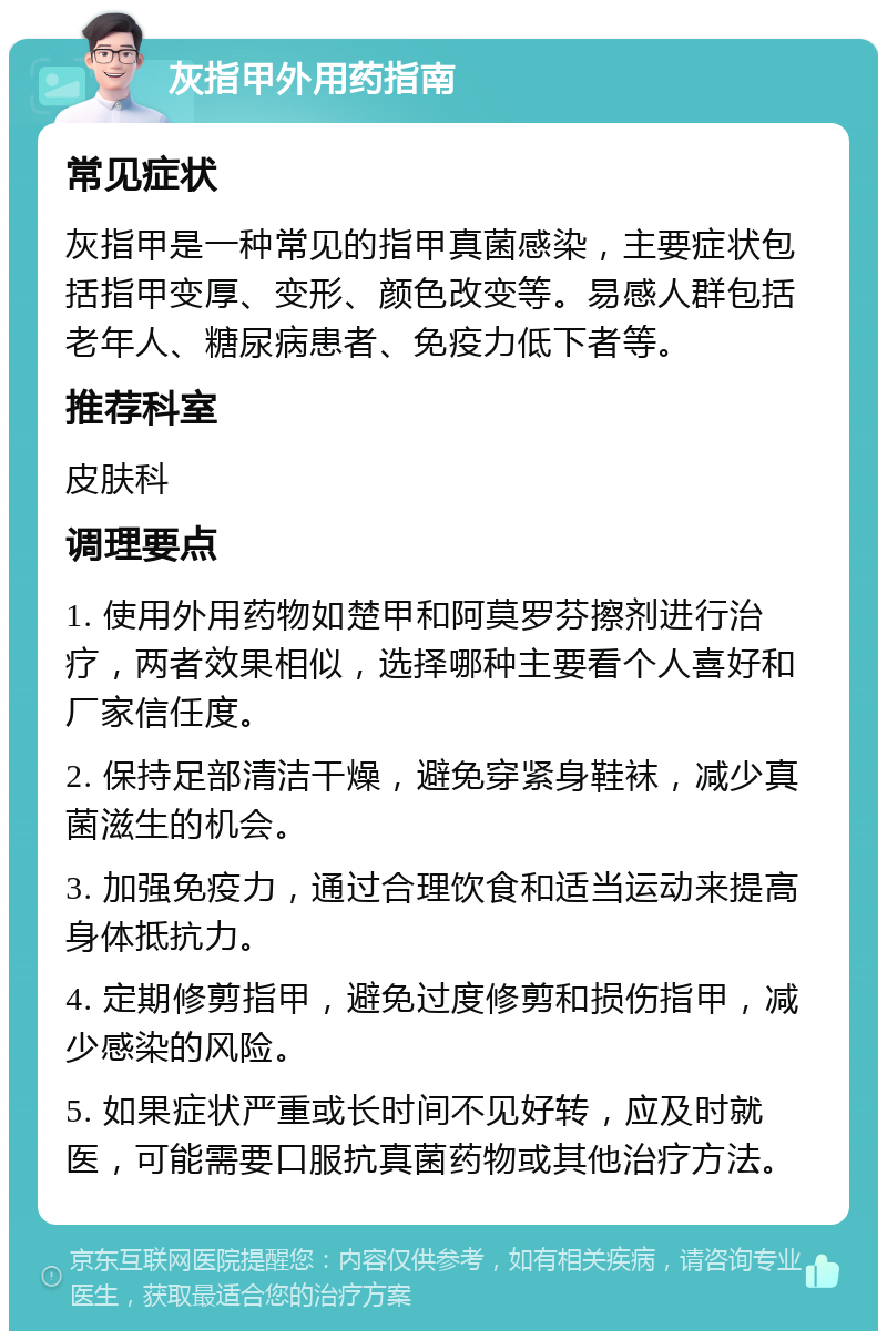 灰指甲外用药指南 常见症状 灰指甲是一种常见的指甲真菌感染，主要症状包括指甲变厚、变形、颜色改变等。易感人群包括老年人、糖尿病患者、免疫力低下者等。 推荐科室 皮肤科 调理要点 1. 使用外用药物如楚甲和阿莫罗芬擦剂进行治疗，两者效果相似，选择哪种主要看个人喜好和厂家信任度。 2. 保持足部清洁干燥，避免穿紧身鞋袜，减少真菌滋生的机会。 3. 加强免疫力，通过合理饮食和适当运动来提高身体抵抗力。 4. 定期修剪指甲，避免过度修剪和损伤指甲，减少感染的风险。 5. 如果症状严重或长时间不见好转，应及时就医，可能需要口服抗真菌药物或其他治疗方法。