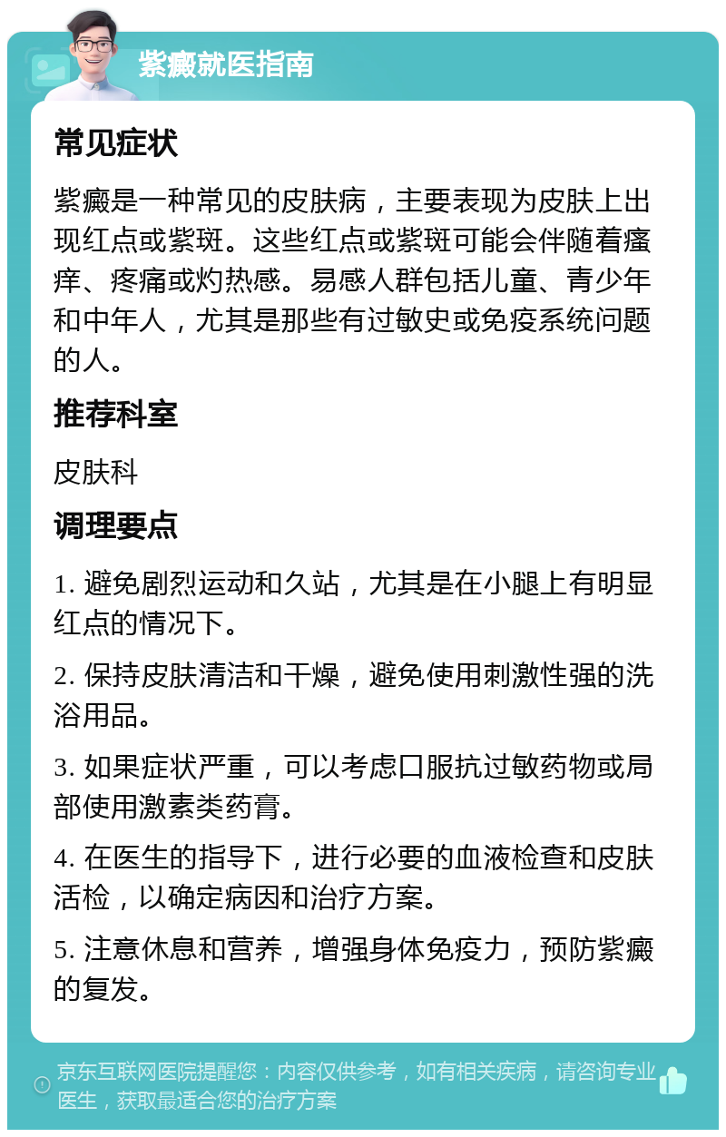 紫癜就医指南 常见症状 紫癜是一种常见的皮肤病，主要表现为皮肤上出现红点或紫斑。这些红点或紫斑可能会伴随着瘙痒、疼痛或灼热感。易感人群包括儿童、青少年和中年人，尤其是那些有过敏史或免疫系统问题的人。 推荐科室 皮肤科 调理要点 1. 避免剧烈运动和久站，尤其是在小腿上有明显红点的情况下。 2. 保持皮肤清洁和干燥，避免使用刺激性强的洗浴用品。 3. 如果症状严重，可以考虑口服抗过敏药物或局部使用激素类药膏。 4. 在医生的指导下，进行必要的血液检查和皮肤活检，以确定病因和治疗方案。 5. 注意休息和营养，增强身体免疫力，预防紫癜的复发。