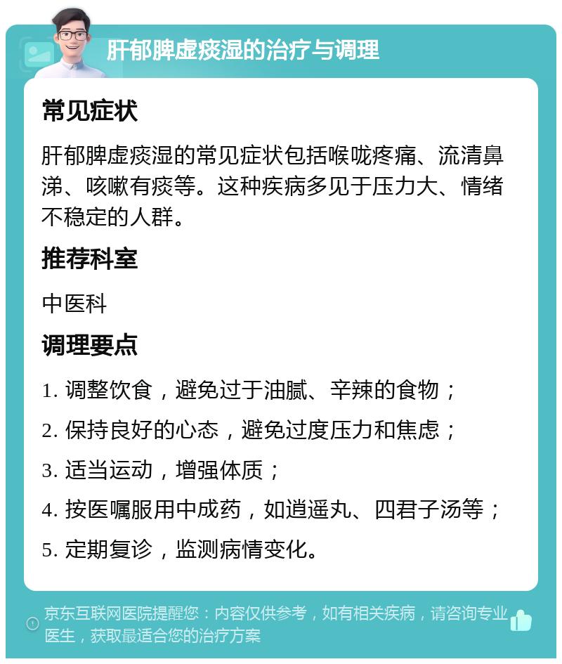 肝郁脾虚痰湿的治疗与调理 常见症状 肝郁脾虚痰湿的常见症状包括喉咙疼痛、流清鼻涕、咳嗽有痰等。这种疾病多见于压力大、情绪不稳定的人群。 推荐科室 中医科 调理要点 1. 调整饮食，避免过于油腻、辛辣的食物； 2. 保持良好的心态，避免过度压力和焦虑； 3. 适当运动，增强体质； 4. 按医嘱服用中成药，如逍遥丸、四君子汤等； 5. 定期复诊，监测病情变化。