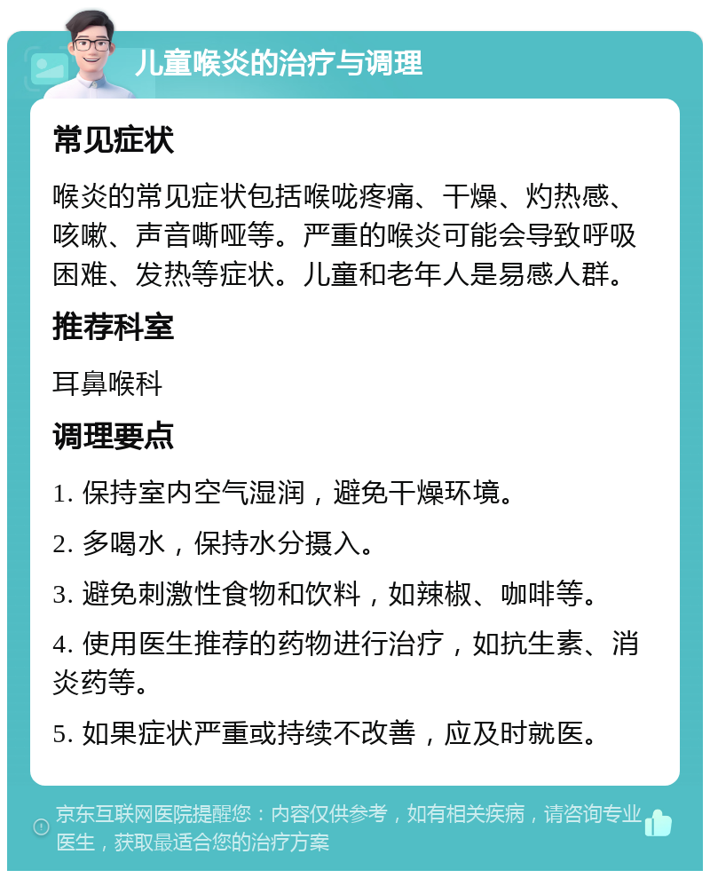 儿童喉炎的治疗与调理 常见症状 喉炎的常见症状包括喉咙疼痛、干燥、灼热感、咳嗽、声音嘶哑等。严重的喉炎可能会导致呼吸困难、发热等症状。儿童和老年人是易感人群。 推荐科室 耳鼻喉科 调理要点 1. 保持室内空气湿润，避免干燥环境。 2. 多喝水，保持水分摄入。 3. 避免刺激性食物和饮料，如辣椒、咖啡等。 4. 使用医生推荐的药物进行治疗，如抗生素、消炎药等。 5. 如果症状严重或持续不改善，应及时就医。