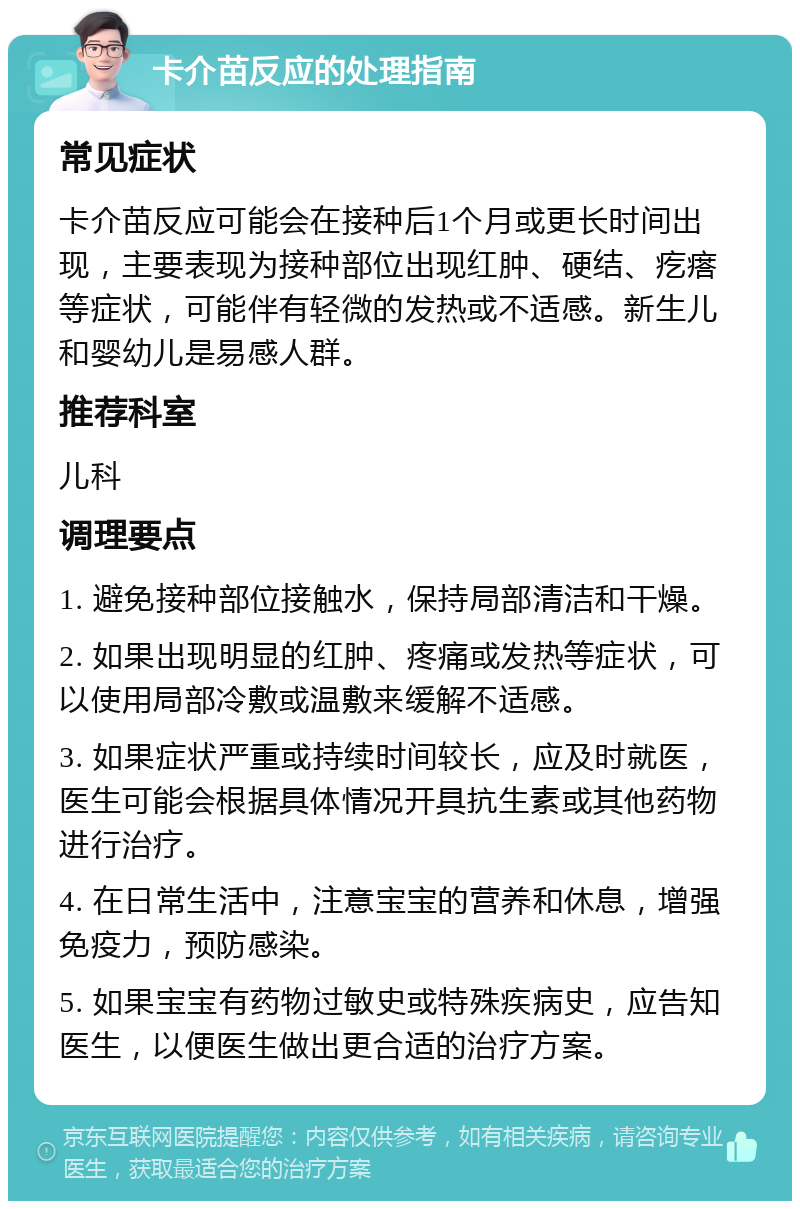 卡介苗反应的处理指南 常见症状 卡介苗反应可能会在接种后1个月或更长时间出现，主要表现为接种部位出现红肿、硬结、疙瘩等症状，可能伴有轻微的发热或不适感。新生儿和婴幼儿是易感人群。 推荐科室 儿科 调理要点 1. 避免接种部位接触水，保持局部清洁和干燥。 2. 如果出现明显的红肿、疼痛或发热等症状，可以使用局部冷敷或温敷来缓解不适感。 3. 如果症状严重或持续时间较长，应及时就医，医生可能会根据具体情况开具抗生素或其他药物进行治疗。 4. 在日常生活中，注意宝宝的营养和休息，增强免疫力，预防感染。 5. 如果宝宝有药物过敏史或特殊疾病史，应告知医生，以便医生做出更合适的治疗方案。