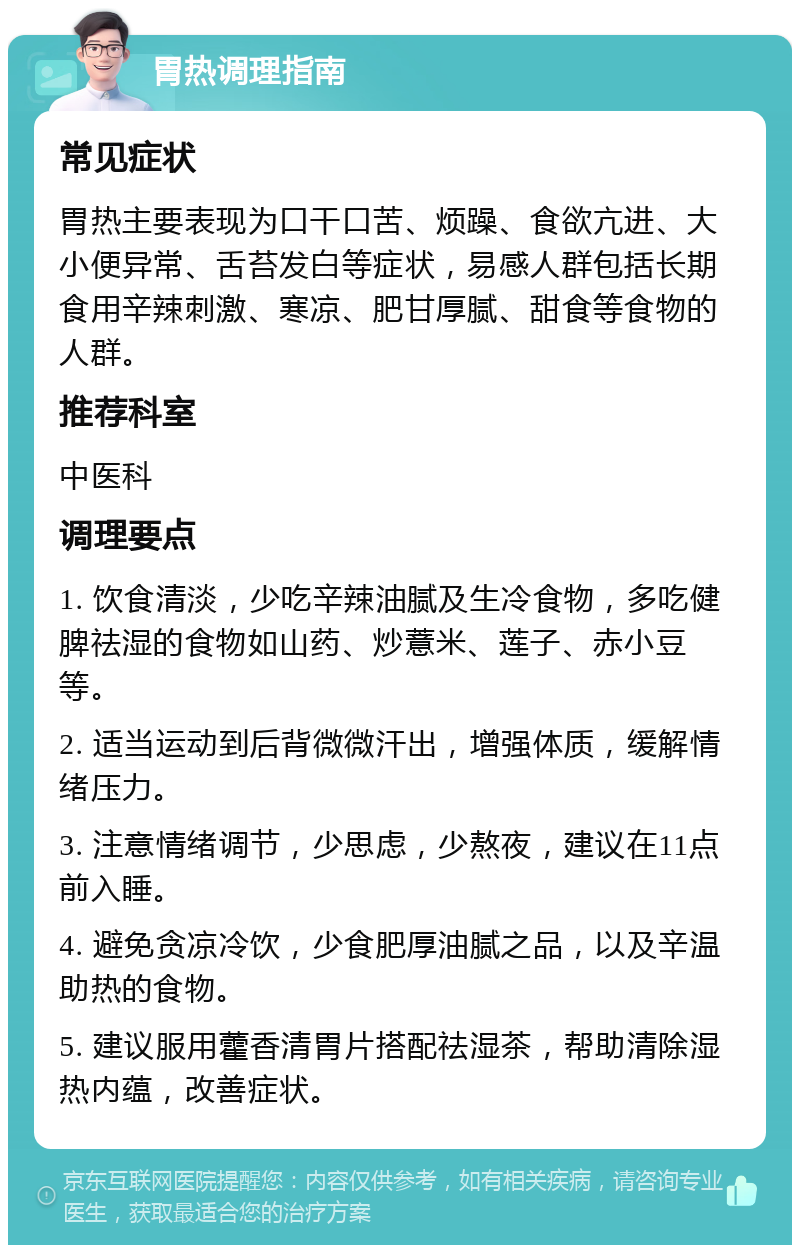 胃热调理指南 常见症状 胃热主要表现为口干口苦、烦躁、食欲亢进、大小便异常、舌苔发白等症状，易感人群包括长期食用辛辣刺激、寒凉、肥甘厚腻、甜食等食物的人群。 推荐科室 中医科 调理要点 1. 饮食清淡，少吃辛辣油腻及生冷食物，多吃健脾祛湿的食物如山药、炒薏米、莲子、赤小豆等。 2. 适当运动到后背微微汗出，增强体质，缓解情绪压力。 3. 注意情绪调节，少思虑，少熬夜，建议在11点前入睡。 4. 避免贪凉冷饮，少食肥厚油腻之品，以及辛温助热的食物。 5. 建议服用藿香清胃片搭配祛湿茶，帮助清除湿热内蕴，改善症状。