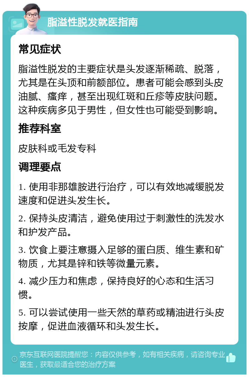 脂溢性脱发就医指南 常见症状 脂溢性脱发的主要症状是头发逐渐稀疏、脱落，尤其是在头顶和前额部位。患者可能会感到头皮油腻、瘙痒，甚至出现红斑和丘疹等皮肤问题。这种疾病多见于男性，但女性也可能受到影响。 推荐科室 皮肤科或毛发专科 调理要点 1. 使用非那雄胺进行治疗，可以有效地减缓脱发速度和促进头发生长。 2. 保持头皮清洁，避免使用过于刺激性的洗发水和护发产品。 3. 饮食上要注意摄入足够的蛋白质、维生素和矿物质，尤其是锌和铁等微量元素。 4. 减少压力和焦虑，保持良好的心态和生活习惯。 5. 可以尝试使用一些天然的草药或精油进行头皮按摩，促进血液循环和头发生长。