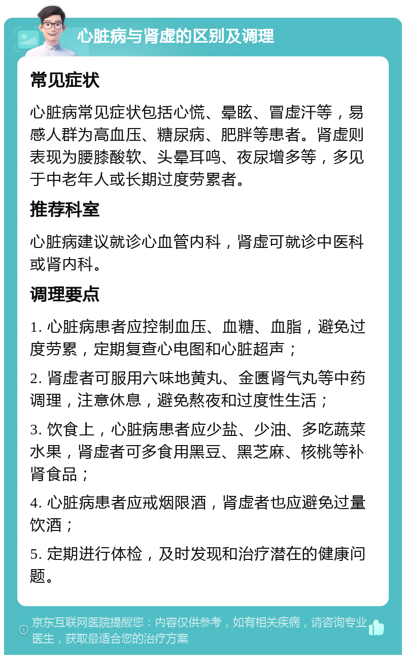 心脏病与肾虚的区别及调理 常见症状 心脏病常见症状包括心慌、晕眩、冒虚汗等，易感人群为高血压、糖尿病、肥胖等患者。肾虚则表现为腰膝酸软、头晕耳鸣、夜尿增多等，多见于中老年人或长期过度劳累者。 推荐科室 心脏病建议就诊心血管内科，肾虚可就诊中医科或肾内科。 调理要点 1. 心脏病患者应控制血压、血糖、血脂，避免过度劳累，定期复查心电图和心脏超声； 2. 肾虚者可服用六味地黄丸、金匮肾气丸等中药调理，注意休息，避免熬夜和过度性生活； 3. 饮食上，心脏病患者应少盐、少油、多吃蔬菜水果，肾虚者可多食用黑豆、黑芝麻、核桃等补肾食品； 4. 心脏病患者应戒烟限酒，肾虚者也应避免过量饮酒； 5. 定期进行体检，及时发现和治疗潜在的健康问题。