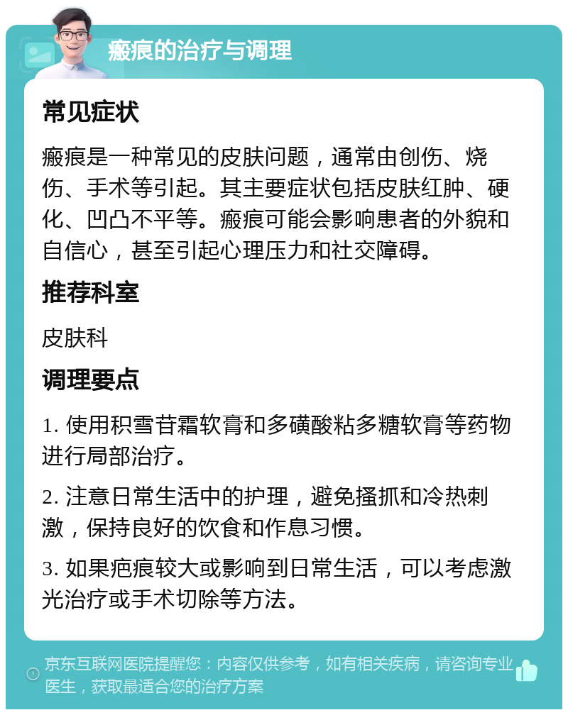 瘢痕的治疗与调理 常见症状 瘢痕是一种常见的皮肤问题，通常由创伤、烧伤、手术等引起。其主要症状包括皮肤红肿、硬化、凹凸不平等。瘢痕可能会影响患者的外貌和自信心，甚至引起心理压力和社交障碍。 推荐科室 皮肤科 调理要点 1. 使用积雪苷霜软膏和多磺酸粘多糖软膏等药物进行局部治疗。 2. 注意日常生活中的护理，避免搔抓和冷热刺激，保持良好的饮食和作息习惯。 3. 如果疤痕较大或影响到日常生活，可以考虑激光治疗或手术切除等方法。