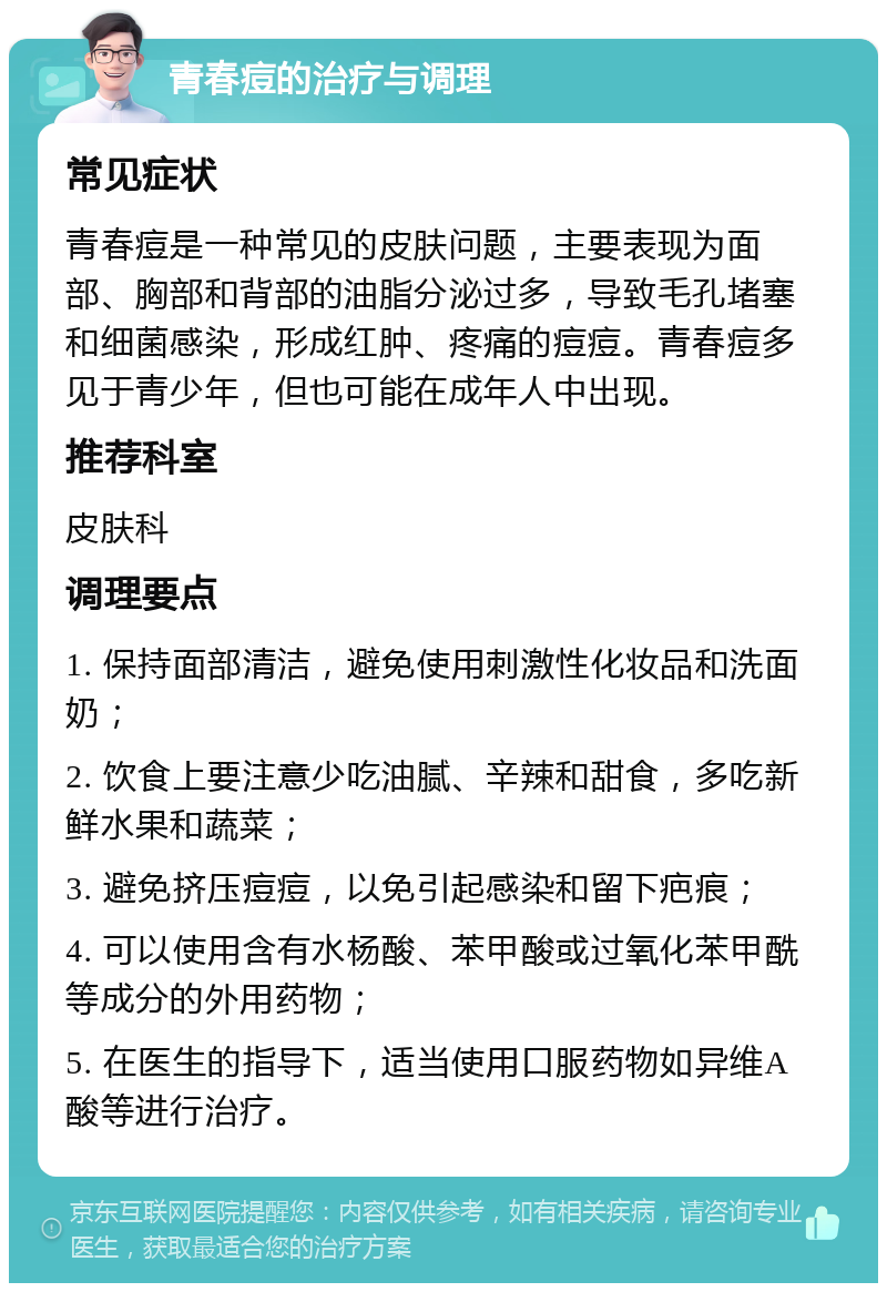 青春痘的治疗与调理 常见症状 青春痘是一种常见的皮肤问题，主要表现为面部、胸部和背部的油脂分泌过多，导致毛孔堵塞和细菌感染，形成红肿、疼痛的痘痘。青春痘多见于青少年，但也可能在成年人中出现。 推荐科室 皮肤科 调理要点 1. 保持面部清洁，避免使用刺激性化妆品和洗面奶； 2. 饮食上要注意少吃油腻、辛辣和甜食，多吃新鲜水果和蔬菜； 3. 避免挤压痘痘，以免引起感染和留下疤痕； 4. 可以使用含有水杨酸、苯甲酸或过氧化苯甲酰等成分的外用药物； 5. 在医生的指导下，适当使用口服药物如异维A酸等进行治疗。