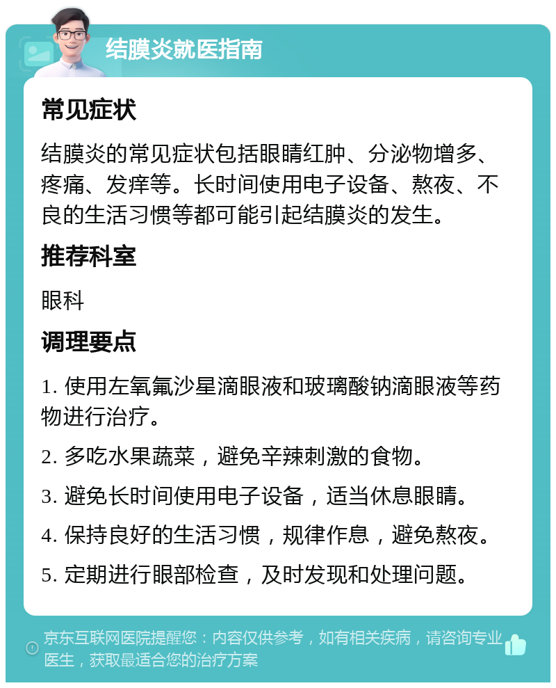 结膜炎就医指南 常见症状 结膜炎的常见症状包括眼睛红肿、分泌物增多、疼痛、发痒等。长时间使用电子设备、熬夜、不良的生活习惯等都可能引起结膜炎的发生。 推荐科室 眼科 调理要点 1. 使用左氧氟沙星滴眼液和玻璃酸钠滴眼液等药物进行治疗。 2. 多吃水果蔬菜，避免辛辣刺激的食物。 3. 避免长时间使用电子设备，适当休息眼睛。 4. 保持良好的生活习惯，规律作息，避免熬夜。 5. 定期进行眼部检查，及时发现和处理问题。