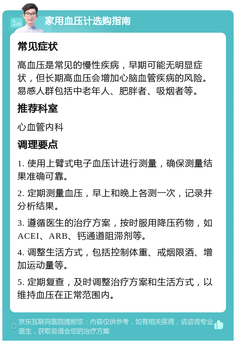 家用血压计选购指南 常见症状 高血压是常见的慢性疾病，早期可能无明显症状，但长期高血压会增加心脑血管疾病的风险。易感人群包括中老年人、肥胖者、吸烟者等。 推荐科室 心血管内科 调理要点 1. 使用上臂式电子血压计进行测量，确保测量结果准确可靠。 2. 定期测量血压，早上和晚上各测一次，记录并分析结果。 3. 遵循医生的治疗方案，按时服用降压药物，如ACEI、ARB、钙通道阻滞剂等。 4. 调整生活方式，包括控制体重、戒烟限酒、增加运动量等。 5. 定期复查，及时调整治疗方案和生活方式，以维持血压在正常范围内。