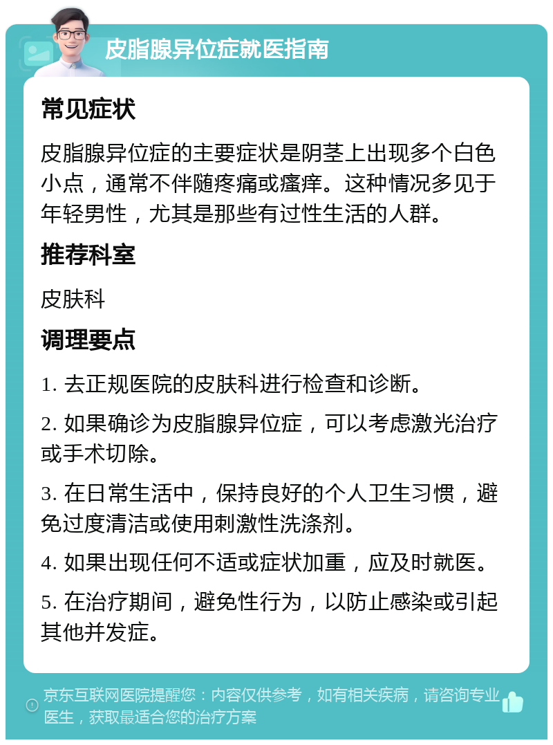 皮脂腺异位症就医指南 常见症状 皮脂腺异位症的主要症状是阴茎上出现多个白色小点，通常不伴随疼痛或瘙痒。这种情况多见于年轻男性，尤其是那些有过性生活的人群。 推荐科室 皮肤科 调理要点 1. 去正规医院的皮肤科进行检查和诊断。 2. 如果确诊为皮脂腺异位症，可以考虑激光治疗或手术切除。 3. 在日常生活中，保持良好的个人卫生习惯，避免过度清洁或使用刺激性洗涤剂。 4. 如果出现任何不适或症状加重，应及时就医。 5. 在治疗期间，避免性行为，以防止感染或引起其他并发症。