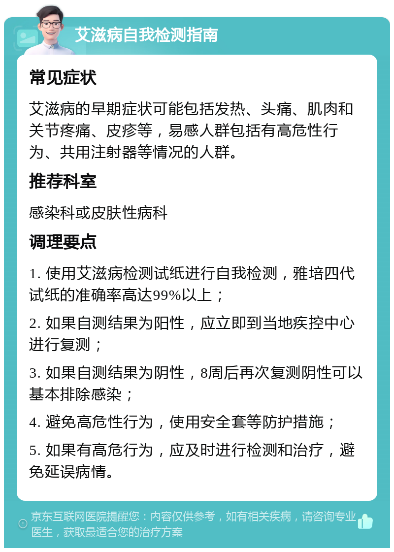 艾滋病自我检测指南 常见症状 艾滋病的早期症状可能包括发热、头痛、肌肉和关节疼痛、皮疹等，易感人群包括有高危性行为、共用注射器等情况的人群。 推荐科室 感染科或皮肤性病科 调理要点 1. 使用艾滋病检测试纸进行自我检测，雅培四代试纸的准确率高达99%以上； 2. 如果自测结果为阳性，应立即到当地疾控中心进行复测； 3. 如果自测结果为阴性，8周后再次复测阴性可以基本排除感染； 4. 避免高危性行为，使用安全套等防护措施； 5. 如果有高危行为，应及时进行检测和治疗，避免延误病情。