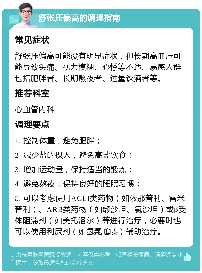 舒张压偏高的调理指南 常见症状 舒张压偏高可能没有明显症状，但长期高血压可能导致头痛、视力模糊、心悸等不适。易感人群包括肥胖者、长期熬夜者、过量饮酒者等。 推荐科室 心血管内科 调理要点 1. 控制体重，避免肥胖； 2. 减少盐的摄入，避免高盐饮食； 3. 增加运动量，保持适当的锻炼； 4. 避免熬夜，保持良好的睡眠习惯； 5. 可以考虑使用ACEI类药物（如依那普利、雷米普利）、ARB类药物（如缬沙坦、氯沙坦）或β受体阻滞剂（如美托洛尔）等进行治疗，必要时也可以使用利尿剂（如氢氯噻嗪）辅助治疗。