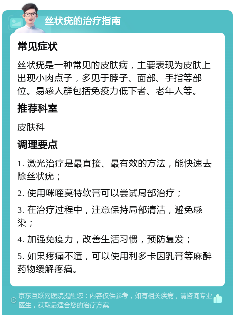 丝状疣的治疗指南 常见症状 丝状疣是一种常见的皮肤病，主要表现为皮肤上出现小肉点子，多见于脖子、面部、手指等部位。易感人群包括免疫力低下者、老年人等。 推荐科室 皮肤科 调理要点 1. 激光治疗是最直接、最有效的方法，能快速去除丝状疣； 2. 使用咪喹莫特软膏可以尝试局部治疗； 3. 在治疗过程中，注意保持局部清洁，避免感染； 4. 加强免疫力，改善生活习惯，预防复发； 5. 如果疼痛不适，可以使用利多卡因乳膏等麻醉药物缓解疼痛。