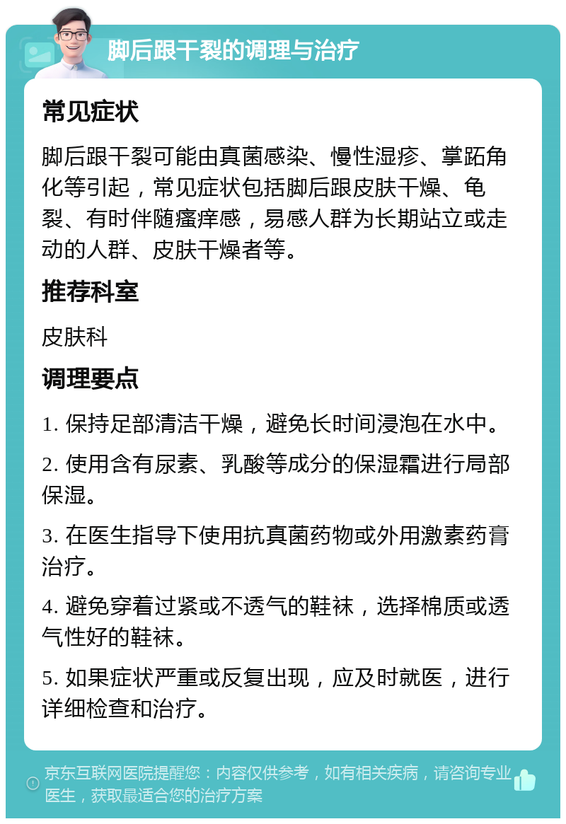 脚后跟干裂的调理与治疗 常见症状 脚后跟干裂可能由真菌感染、慢性湿疹、掌跖角化等引起，常见症状包括脚后跟皮肤干燥、龟裂、有时伴随瘙痒感，易感人群为长期站立或走动的人群、皮肤干燥者等。 推荐科室 皮肤科 调理要点 1. 保持足部清洁干燥，避免长时间浸泡在水中。 2. 使用含有尿素、乳酸等成分的保湿霜进行局部保湿。 3. 在医生指导下使用抗真菌药物或外用激素药膏治疗。 4. 避免穿着过紧或不透气的鞋袜，选择棉质或透气性好的鞋袜。 5. 如果症状严重或反复出现，应及时就医，进行详细检查和治疗。