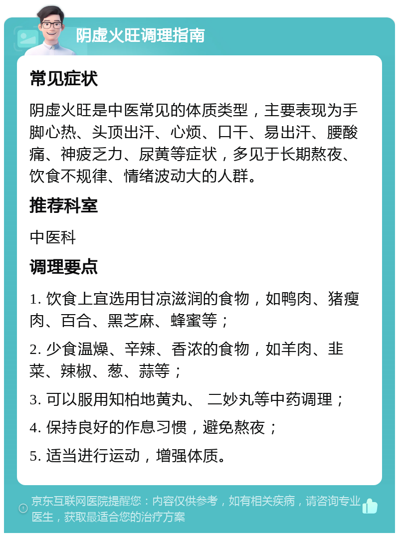 阴虚火旺调理指南 常见症状 阴虚火旺是中医常见的体质类型，主要表现为手脚心热、头顶出汗、心烦、口干、易出汗、腰酸痛、神疲乏力、尿黄等症状，多见于长期熬夜、饮食不规律、情绪波动大的人群。 推荐科室 中医科 调理要点 1. 饮食上宜选用甘凉滋润的食物，如鸭肉、猪瘦肉、百合、黑芝麻、蜂蜜等； 2. 少食温燥、辛辣、香浓的食物，如羊肉、韭菜、辣椒、葱、蒜等； 3. 可以服用知柏地黄丸、 二妙丸等中药调理； 4. 保持良好的作息习惯，避免熬夜； 5. 适当进行运动，增强体质。