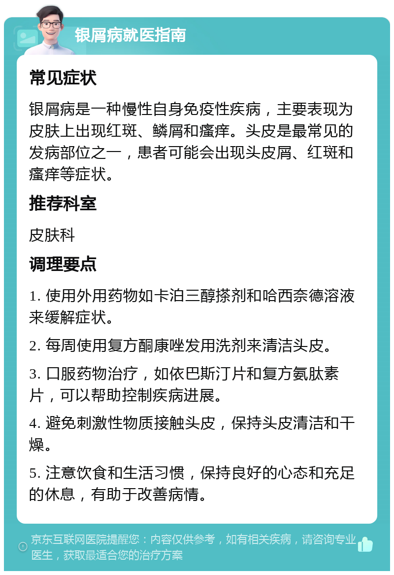 银屑病就医指南 常见症状 银屑病是一种慢性自身免疫性疾病，主要表现为皮肤上出现红斑、鳞屑和瘙痒。头皮是最常见的发病部位之一，患者可能会出现头皮屑、红斑和瘙痒等症状。 推荐科室 皮肤科 调理要点 1. 使用外用药物如卡泊三醇搽剂和哈西奈德溶液来缓解症状。 2. 每周使用复方酮康唑发用洗剂来清洁头皮。 3. 口服药物治疗，如依巴斯汀片和复方氨肽素片，可以帮助控制疾病进展。 4. 避免刺激性物质接触头皮，保持头皮清洁和干燥。 5. 注意饮食和生活习惯，保持良好的心态和充足的休息，有助于改善病情。