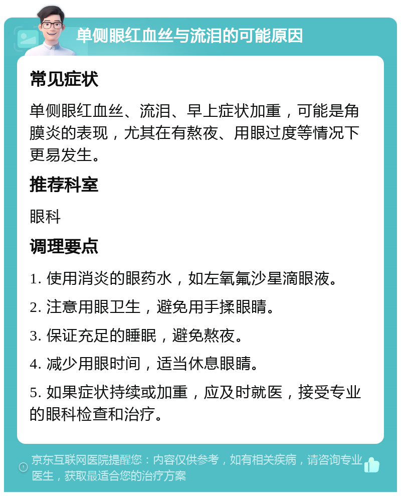 单侧眼红血丝与流泪的可能原因 常见症状 单侧眼红血丝、流泪、早上症状加重，可能是角膜炎的表现，尤其在有熬夜、用眼过度等情况下更易发生。 推荐科室 眼科 调理要点 1. 使用消炎的眼药水，如左氧氟沙星滴眼液。 2. 注意用眼卫生，避免用手揉眼睛。 3. 保证充足的睡眠，避免熬夜。 4. 减少用眼时间，适当休息眼睛。 5. 如果症状持续或加重，应及时就医，接受专业的眼科检查和治疗。