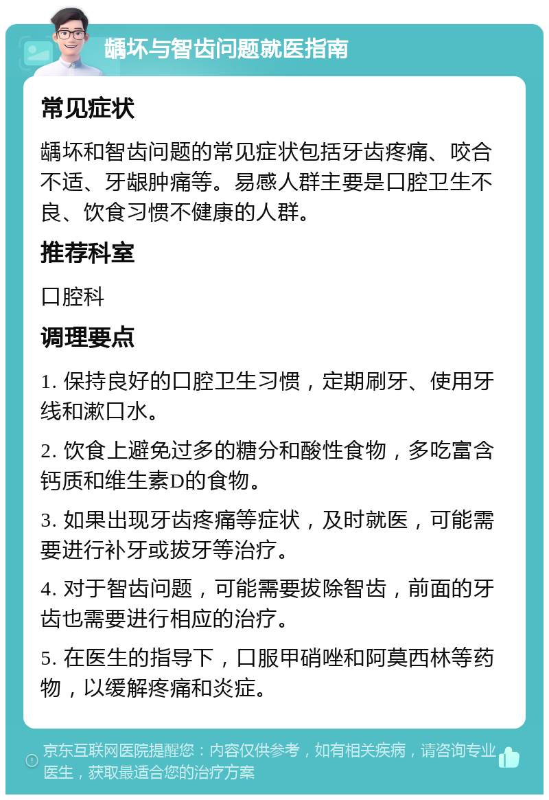 龋坏与智齿问题就医指南 常见症状 龋坏和智齿问题的常见症状包括牙齿疼痛、咬合不适、牙龈肿痛等。易感人群主要是口腔卫生不良、饮食习惯不健康的人群。 推荐科室 口腔科 调理要点 1. 保持良好的口腔卫生习惯，定期刷牙、使用牙线和漱口水。 2. 饮食上避免过多的糖分和酸性食物，多吃富含钙质和维生素D的食物。 3. 如果出现牙齿疼痛等症状，及时就医，可能需要进行补牙或拔牙等治疗。 4. 对于智齿问题，可能需要拔除智齿，前面的牙齿也需要进行相应的治疗。 5. 在医生的指导下，口服甲硝唑和阿莫西林等药物，以缓解疼痛和炎症。