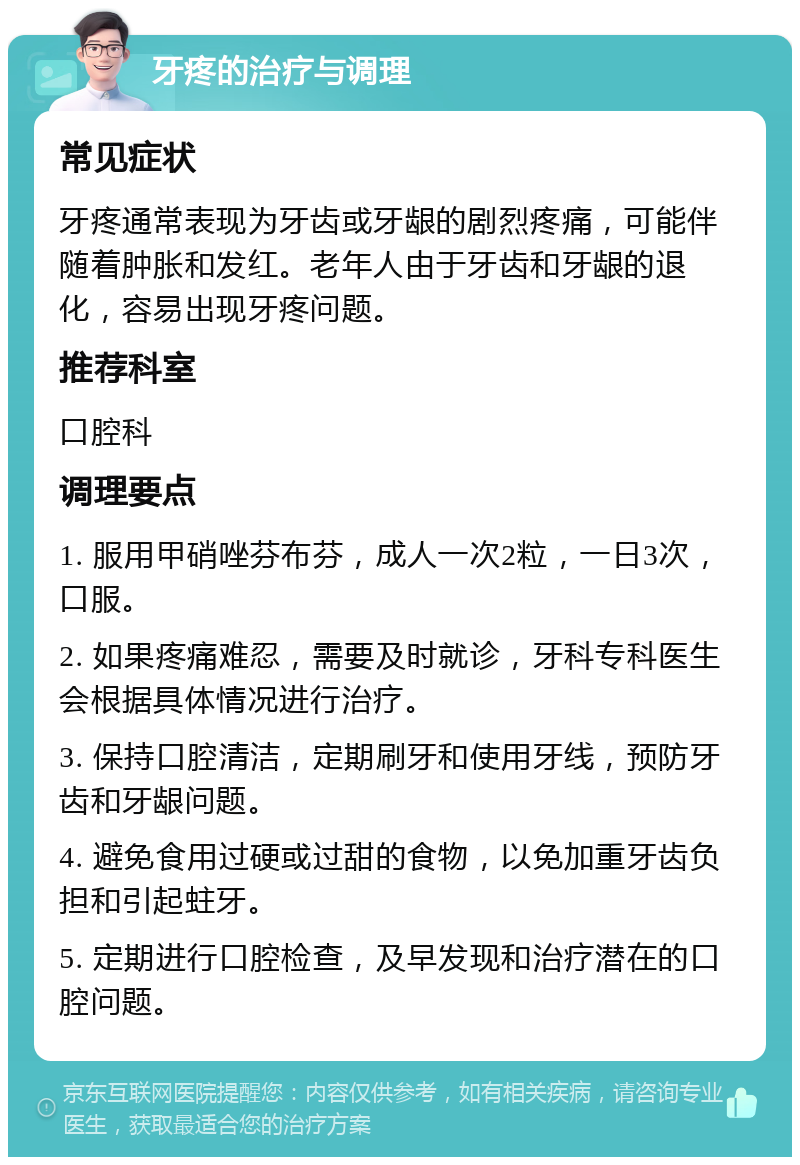 牙疼的治疗与调理 常见症状 牙疼通常表现为牙齿或牙龈的剧烈疼痛，可能伴随着肿胀和发红。老年人由于牙齿和牙龈的退化，容易出现牙疼问题。 推荐科室 口腔科 调理要点 1. 服用甲硝唑芬布芬，成人一次2粒，一日3次，口服。 2. 如果疼痛难忍，需要及时就诊，牙科专科医生会根据具体情况进行治疗。 3. 保持口腔清洁，定期刷牙和使用牙线，预防牙齿和牙龈问题。 4. 避免食用过硬或过甜的食物，以免加重牙齿负担和引起蛀牙。 5. 定期进行口腔检查，及早发现和治疗潜在的口腔问题。