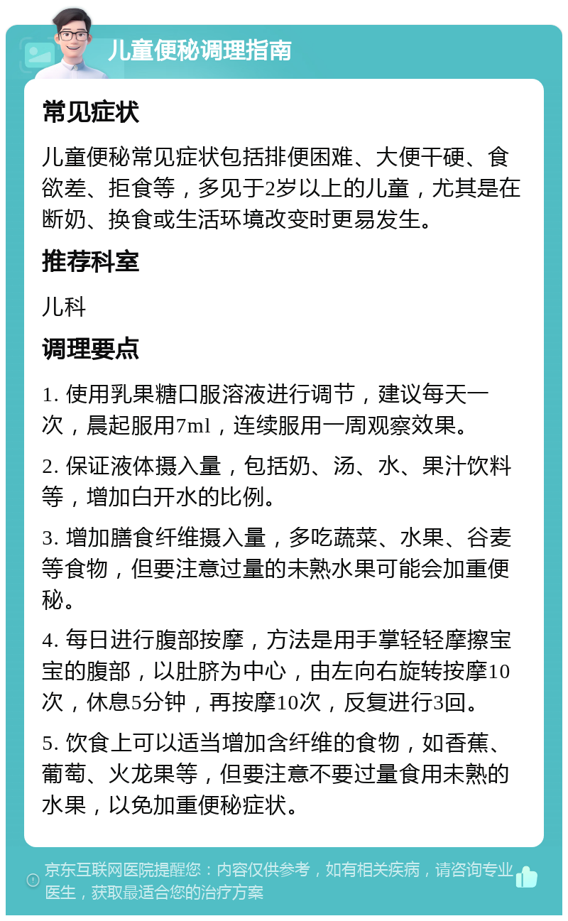 儿童便秘调理指南 常见症状 儿童便秘常见症状包括排便困难、大便干硬、食欲差、拒食等，多见于2岁以上的儿童，尤其是在断奶、换食或生活环境改变时更易发生。 推荐科室 儿科 调理要点 1. 使用乳果糖口服溶液进行调节，建议每天一次，晨起服用7ml，连续服用一周观察效果。 2. 保证液体摄入量，包括奶、汤、水、果汁饮料等，增加白开水的比例。 3. 增加膳食纤维摄入量，多吃蔬菜、水果、谷麦等食物，但要注意过量的未熟水果可能会加重便秘。 4. 每日进行腹部按摩，方法是用手掌轻轻摩擦宝宝的腹部，以肚脐为中心，由左向右旋转按摩10次，休息5分钟，再按摩10次，反复进行3回。 5. 饮食上可以适当增加含纤维的食物，如香蕉、葡萄、火龙果等，但要注意不要过量食用未熟的水果，以免加重便秘症状。