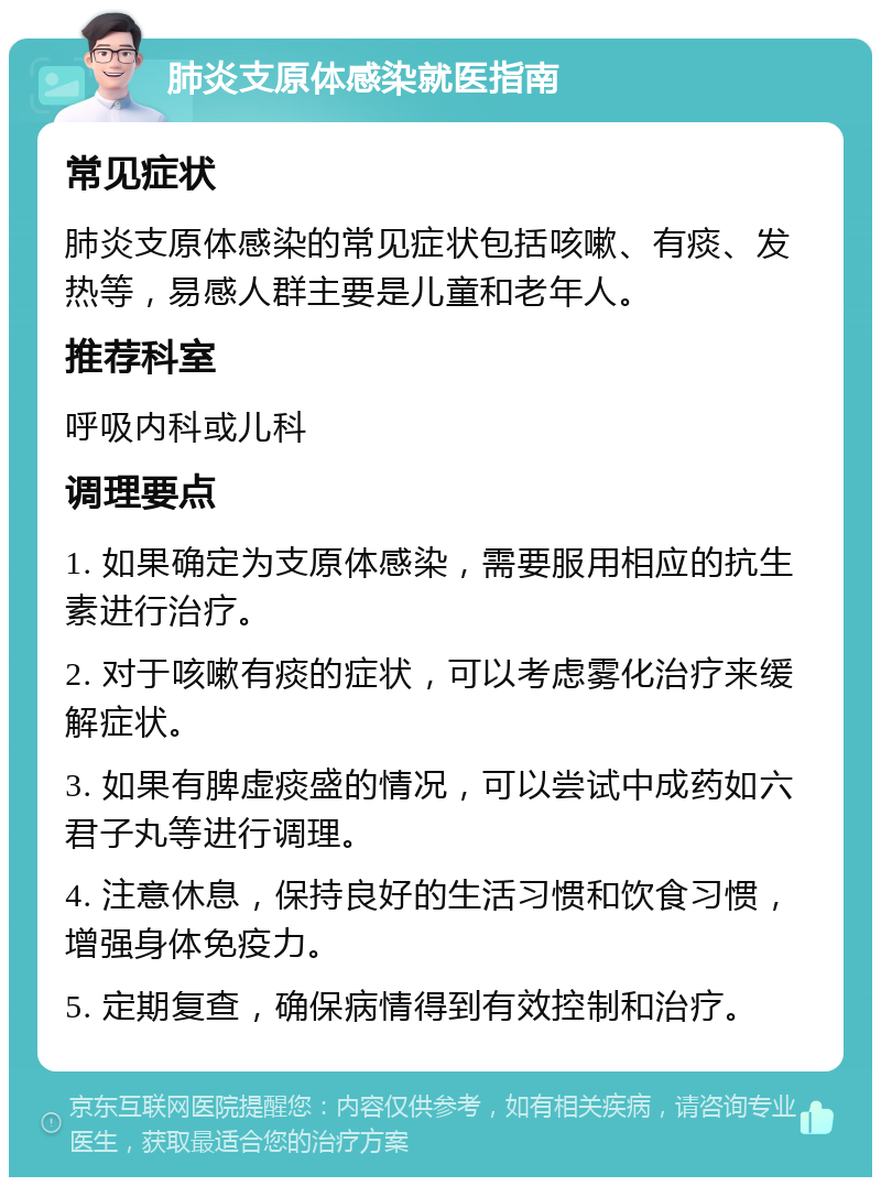 肺炎支原体感染就医指南 常见症状 肺炎支原体感染的常见症状包括咳嗽、有痰、发热等，易感人群主要是儿童和老年人。 推荐科室 呼吸内科或儿科 调理要点 1. 如果确定为支原体感染，需要服用相应的抗生素进行治疗。 2. 对于咳嗽有痰的症状，可以考虑雾化治疗来缓解症状。 3. 如果有脾虚痰盛的情况，可以尝试中成药如六君子丸等进行调理。 4. 注意休息，保持良好的生活习惯和饮食习惯，增强身体免疫力。 5. 定期复查，确保病情得到有效控制和治疗。