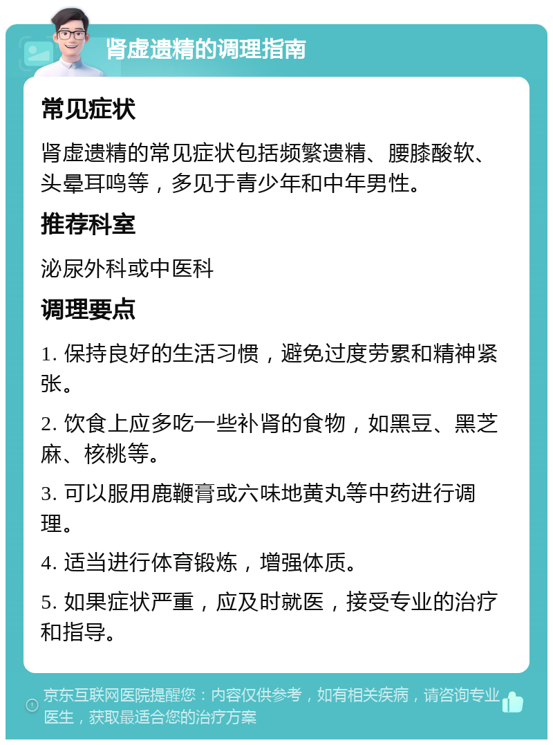 肾虚遗精的调理指南 常见症状 肾虚遗精的常见症状包括频繁遗精、腰膝酸软、头晕耳鸣等，多见于青少年和中年男性。 推荐科室 泌尿外科或中医科 调理要点 1. 保持良好的生活习惯，避免过度劳累和精神紧张。 2. 饮食上应多吃一些补肾的食物，如黑豆、黑芝麻、核桃等。 3. 可以服用鹿鞭膏或六味地黄丸等中药进行调理。 4. 适当进行体育锻炼，增强体质。 5. 如果症状严重，应及时就医，接受专业的治疗和指导。