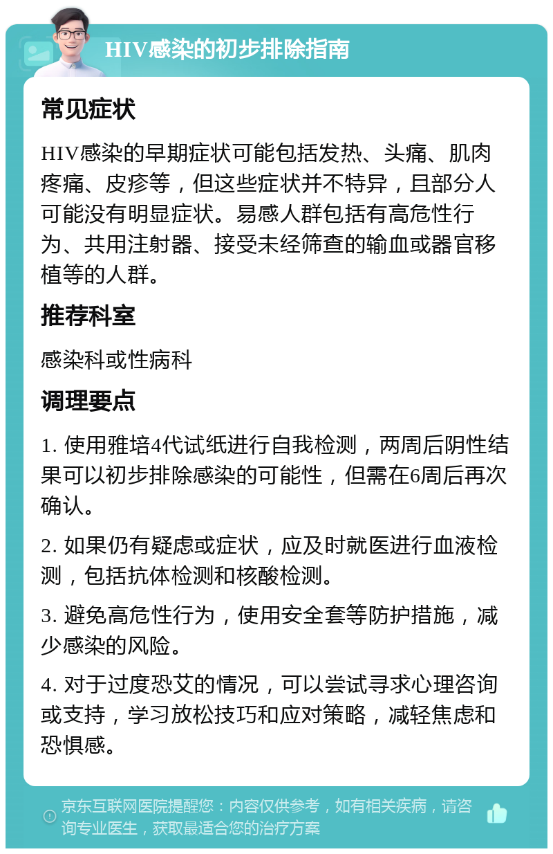 HIV感染的初步排除指南 常见症状 HIV感染的早期症状可能包括发热、头痛、肌肉疼痛、皮疹等，但这些症状并不特异，且部分人可能没有明显症状。易感人群包括有高危性行为、共用注射器、接受未经筛查的输血或器官移植等的人群。 推荐科室 感染科或性病科 调理要点 1. 使用雅培4代试纸进行自我检测，两周后阴性结果可以初步排除感染的可能性，但需在6周后再次确认。 2. 如果仍有疑虑或症状，应及时就医进行血液检测，包括抗体检测和核酸检测。 3. 避免高危性行为，使用安全套等防护措施，减少感染的风险。 4. 对于过度恐艾的情况，可以尝试寻求心理咨询或支持，学习放松技巧和应对策略，减轻焦虑和恐惧感。