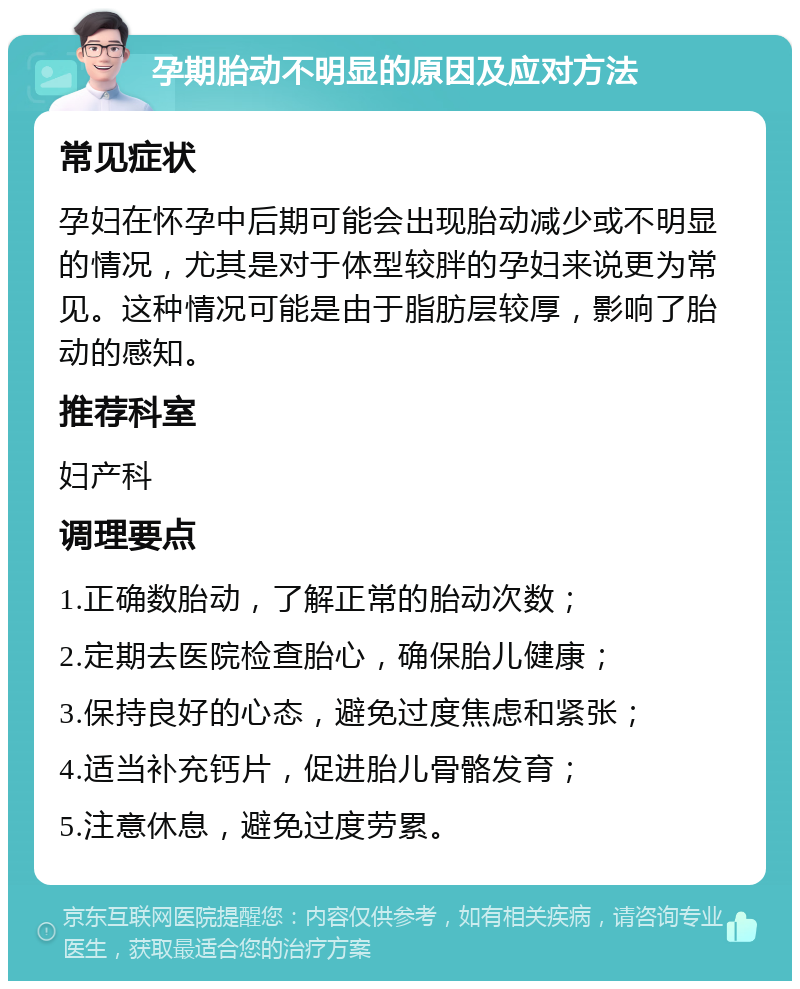 孕期胎动不明显的原因及应对方法 常见症状 孕妇在怀孕中后期可能会出现胎动减少或不明显的情况，尤其是对于体型较胖的孕妇来说更为常见。这种情况可能是由于脂肪层较厚，影响了胎动的感知。 推荐科室 妇产科 调理要点 1.正确数胎动，了解正常的胎动次数； 2.定期去医院检查胎心，确保胎儿健康； 3.保持良好的心态，避免过度焦虑和紧张； 4.适当补充钙片，促进胎儿骨骼发育； 5.注意休息，避免过度劳累。