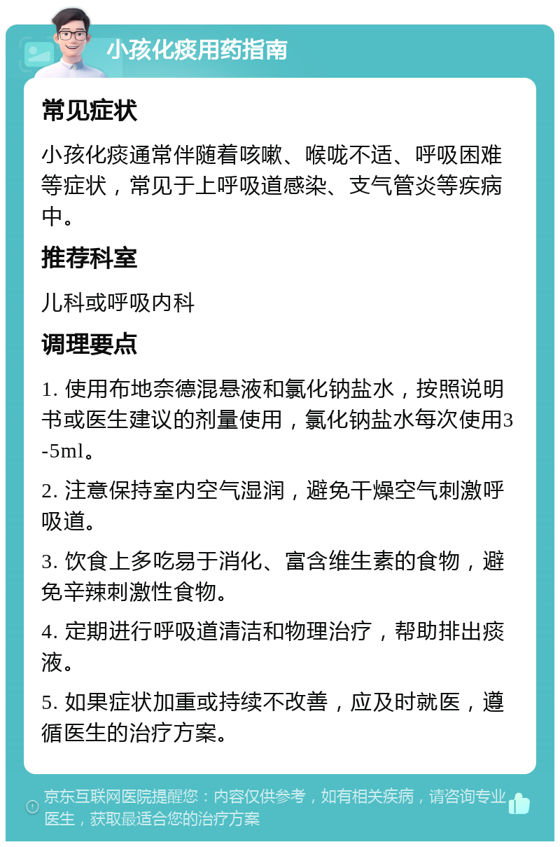 小孩化痰用药指南 常见症状 小孩化痰通常伴随着咳嗽、喉咙不适、呼吸困难等症状，常见于上呼吸道感染、支气管炎等疾病中。 推荐科室 儿科或呼吸内科 调理要点 1. 使用布地奈德混悬液和氯化钠盐水，按照说明书或医生建议的剂量使用，氯化钠盐水每次使用3-5ml。 2. 注意保持室内空气湿润，避免干燥空气刺激呼吸道。 3. 饮食上多吃易于消化、富含维生素的食物，避免辛辣刺激性食物。 4. 定期进行呼吸道清洁和物理治疗，帮助排出痰液。 5. 如果症状加重或持续不改善，应及时就医，遵循医生的治疗方案。