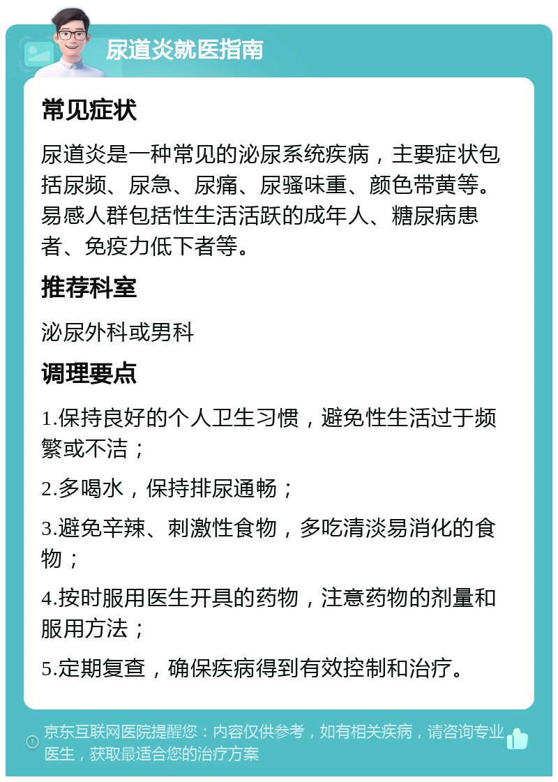 尿道炎就医指南 常见症状 尿道炎是一种常见的泌尿系统疾病，主要症状包括尿频、尿急、尿痛、尿骚味重、颜色带黄等。易感人群包括性生活活跃的成年人、糖尿病患者、免疫力低下者等。 推荐科室 泌尿外科或男科 调理要点 1.保持良好的个人卫生习惯，避免性生活过于频繁或不洁； 2.多喝水，保持排尿通畅； 3.避免辛辣、刺激性食物，多吃清淡易消化的食物； 4.按时服用医生开具的药物，注意药物的剂量和服用方法； 5.定期复查，确保疾病得到有效控制和治疗。