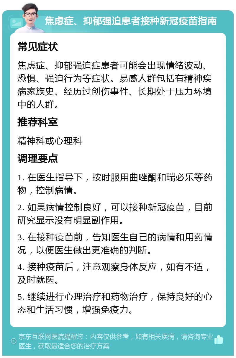 焦虑症、抑郁强迫患者接种新冠疫苗指南 常见症状 焦虑症、抑郁强迫症患者可能会出现情绪波动、恐惧、强迫行为等症状。易感人群包括有精神疾病家族史、经历过创伤事件、长期处于压力环境中的人群。 推荐科室 精神科或心理科 调理要点 1. 在医生指导下，按时服用曲唑酮和瑞必乐等药物，控制病情。 2. 如果病情控制良好，可以接种新冠疫苗，目前研究显示没有明显副作用。 3. 在接种疫苗前，告知医生自己的病情和用药情况，以便医生做出更准确的判断。 4. 接种疫苗后，注意观察身体反应，如有不适，及时就医。 5. 继续进行心理治疗和药物治疗，保持良好的心态和生活习惯，增强免疫力。