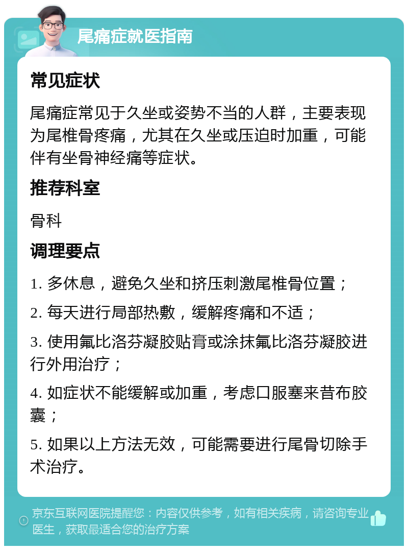 尾痛症就医指南 常见症状 尾痛症常见于久坐或姿势不当的人群，主要表现为尾椎骨疼痛，尤其在久坐或压迫时加重，可能伴有坐骨神经痛等症状。 推荐科室 骨科 调理要点 1. 多休息，避免久坐和挤压刺激尾椎骨位置； 2. 每天进行局部热敷，缓解疼痛和不适； 3. 使用氟比洛芬凝胶贴膏或涂抹氟比洛芬凝胶进行外用治疗； 4. 如症状不能缓解或加重，考虑口服塞来昔布胶囊； 5. 如果以上方法无效，可能需要进行尾骨切除手术治疗。