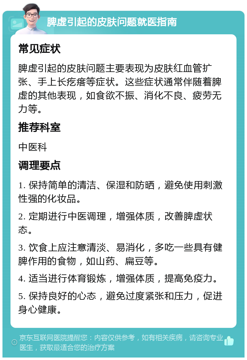 脾虚引起的皮肤问题就医指南 常见症状 脾虚引起的皮肤问题主要表现为皮肤红血管扩张、手上长疙瘩等症状。这些症状通常伴随着脾虚的其他表现，如食欲不振、消化不良、疲劳无力等。 推荐科室 中医科 调理要点 1. 保持简单的清洁、保湿和防晒，避免使用刺激性强的化妆品。 2. 定期进行中医调理，增强体质，改善脾虚状态。 3. 饮食上应注意清淡、易消化，多吃一些具有健脾作用的食物，如山药、扁豆等。 4. 适当进行体育锻炼，增强体质，提高免疫力。 5. 保持良好的心态，避免过度紧张和压力，促进身心健康。