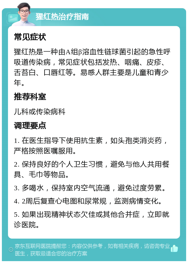 猩红热治疗指南 常见症状 猩红热是一种由A组β溶血性链球菌引起的急性呼吸道传染病，常见症状包括发热、咽痛、皮疹、舌苔白、口唇红等。易感人群主要是儿童和青少年。 推荐科室 儿科或传染病科 调理要点 1. 在医生指导下使用抗生素，如头孢类消炎药，严格按照医嘱服用。 2. 保持良好的个人卫生习惯，避免与他人共用餐具、毛巾等物品。 3. 多喝水，保持室内空气流通，避免过度劳累。 4. 2周后复查心电图和尿常规，监测病情变化。 5. 如果出现精神状态欠佳或其他合并症，立即就诊医院。