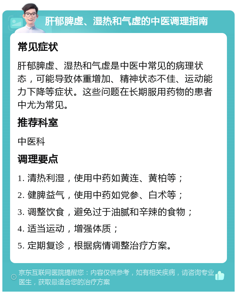 肝郁脾虚、湿热和气虚的中医调理指南 常见症状 肝郁脾虚、湿热和气虚是中医中常见的病理状态，可能导致体重增加、精神状态不佳、运动能力下降等症状。这些问题在长期服用药物的患者中尤为常见。 推荐科室 中医科 调理要点 1. 清热利湿，使用中药如黄连、黄柏等； 2. 健脾益气，使用中药如党参、白术等； 3. 调整饮食，避免过于油腻和辛辣的食物； 4. 适当运动，增强体质； 5. 定期复诊，根据病情调整治疗方案。