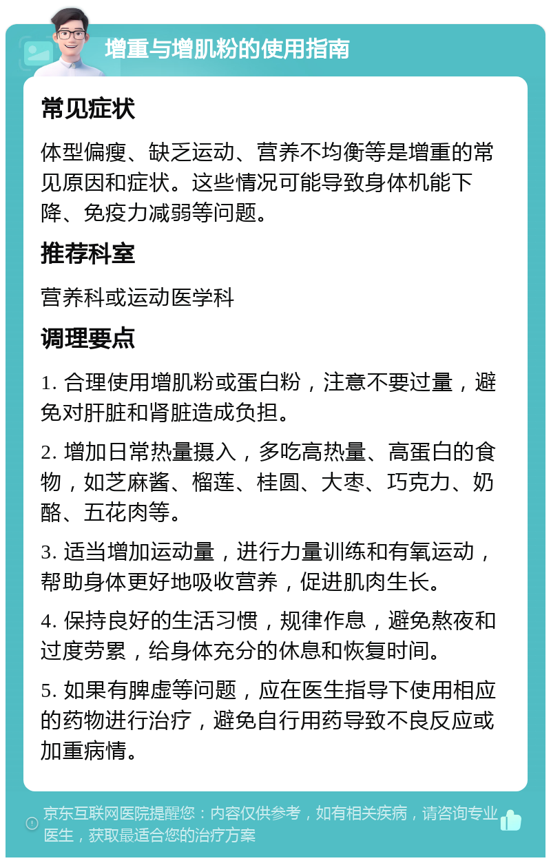 增重与增肌粉的使用指南 常见症状 体型偏瘦、缺乏运动、营养不均衡等是增重的常见原因和症状。这些情况可能导致身体机能下降、免疫力减弱等问题。 推荐科室 营养科或运动医学科 调理要点 1. 合理使用增肌粉或蛋白粉，注意不要过量，避免对肝脏和肾脏造成负担。 2. 增加日常热量摄入，多吃高热量、高蛋白的食物，如芝麻酱、榴莲、桂圆、大枣、巧克力、奶酪、五花肉等。 3. 适当增加运动量，进行力量训练和有氧运动，帮助身体更好地吸收营养，促进肌肉生长。 4. 保持良好的生活习惯，规律作息，避免熬夜和过度劳累，给身体充分的休息和恢复时间。 5. 如果有脾虚等问题，应在医生指导下使用相应的药物进行治疗，避免自行用药导致不良反应或加重病情。