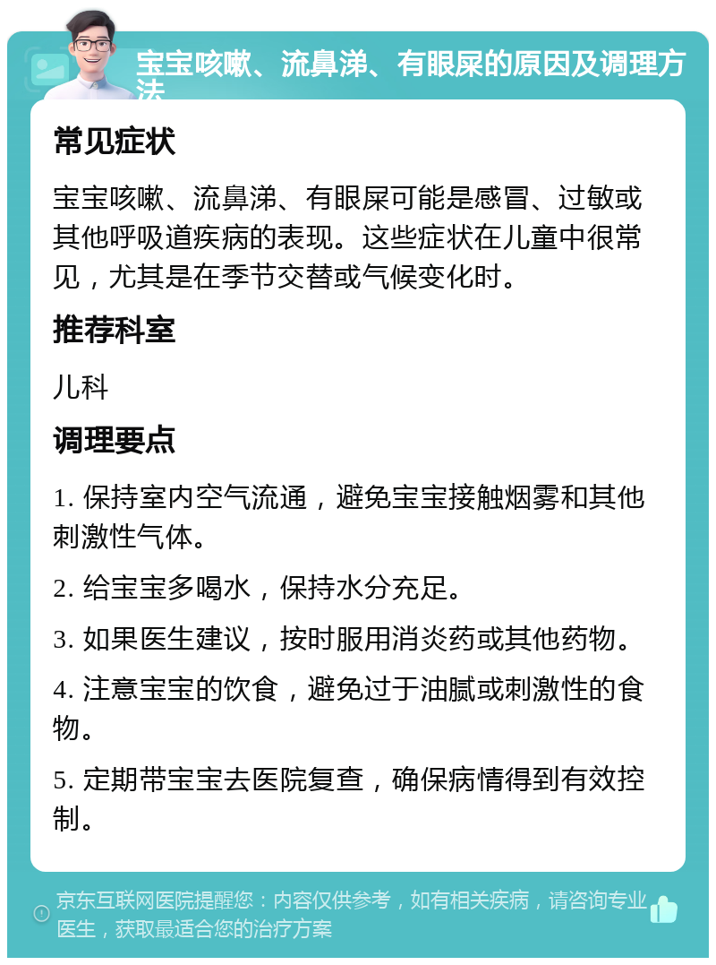 宝宝咳嗽、流鼻涕、有眼屎的原因及调理方法 常见症状 宝宝咳嗽、流鼻涕、有眼屎可能是感冒、过敏或其他呼吸道疾病的表现。这些症状在儿童中很常见，尤其是在季节交替或气候变化时。 推荐科室 儿科 调理要点 1. 保持室内空气流通，避免宝宝接触烟雾和其他刺激性气体。 2. 给宝宝多喝水，保持水分充足。 3. 如果医生建议，按时服用消炎药或其他药物。 4. 注意宝宝的饮食，避免过于油腻或刺激性的食物。 5. 定期带宝宝去医院复查，确保病情得到有效控制。