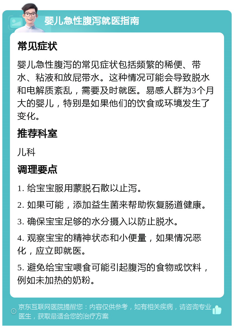 婴儿急性腹泻就医指南 常见症状 婴儿急性腹泻的常见症状包括频繁的稀便、带水、粘液和放屁带水。这种情况可能会导致脱水和电解质紊乱，需要及时就医。易感人群为3个月大的婴儿，特别是如果他们的饮食或环境发生了变化。 推荐科室 儿科 调理要点 1. 给宝宝服用蒙脱石散以止泻。 2. 如果可能，添加益生菌来帮助恢复肠道健康。 3. 确保宝宝足够的水分摄入以防止脱水。 4. 观察宝宝的精神状态和小便量，如果情况恶化，应立即就医。 5. 避免给宝宝喂食可能引起腹泻的食物或饮料，例如未加热的奶粉。