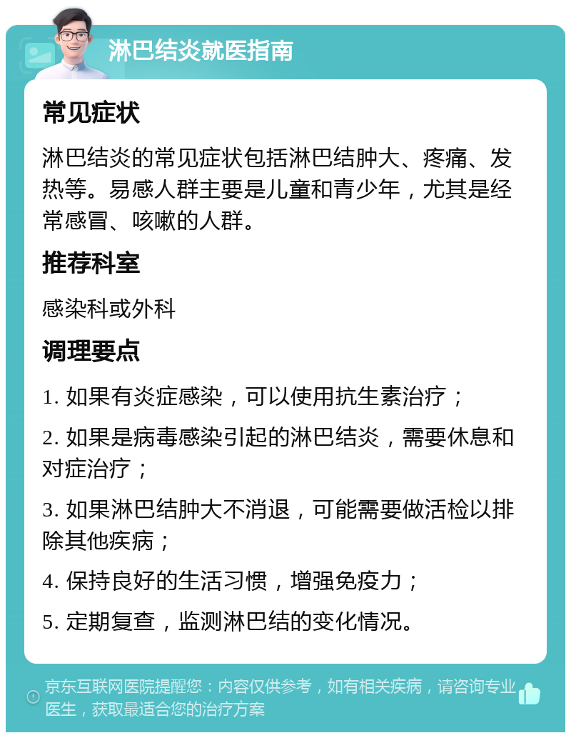 淋巴结炎就医指南 常见症状 淋巴结炎的常见症状包括淋巴结肿大、疼痛、发热等。易感人群主要是儿童和青少年，尤其是经常感冒、咳嗽的人群。 推荐科室 感染科或外科 调理要点 1. 如果有炎症感染，可以使用抗生素治疗； 2. 如果是病毒感染引起的淋巴结炎，需要休息和对症治疗； 3. 如果淋巴结肿大不消退，可能需要做活检以排除其他疾病； 4. 保持良好的生活习惯，增强免疫力； 5. 定期复查，监测淋巴结的变化情况。