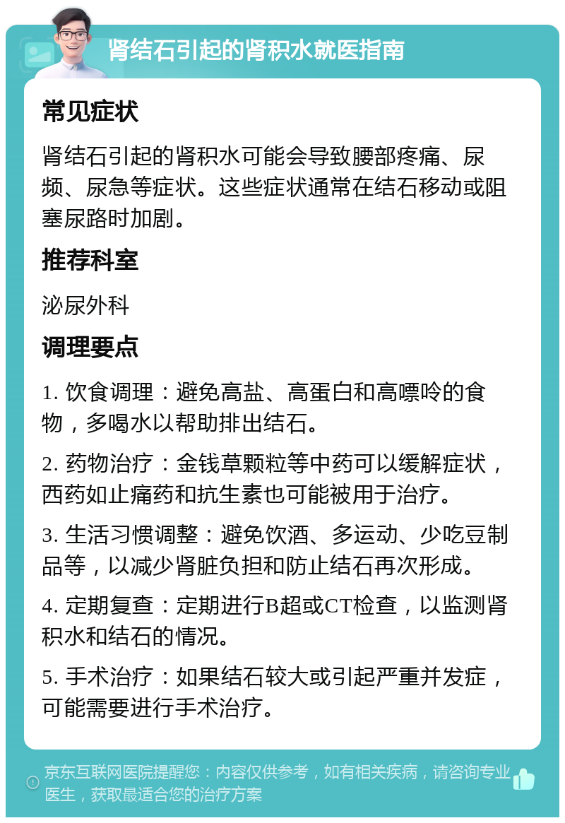 肾结石引起的肾积水就医指南 常见症状 肾结石引起的肾积水可能会导致腰部疼痛、尿频、尿急等症状。这些症状通常在结石移动或阻塞尿路时加剧。 推荐科室 泌尿外科 调理要点 1. 饮食调理：避免高盐、高蛋白和高嘌呤的食物，多喝水以帮助排出结石。 2. 药物治疗：金钱草颗粒等中药可以缓解症状，西药如止痛药和抗生素也可能被用于治疗。 3. 生活习惯调整：避免饮酒、多运动、少吃豆制品等，以减少肾脏负担和防止结石再次形成。 4. 定期复查：定期进行B超或CT检查，以监测肾积水和结石的情况。 5. 手术治疗：如果结石较大或引起严重并发症，可能需要进行手术治疗。