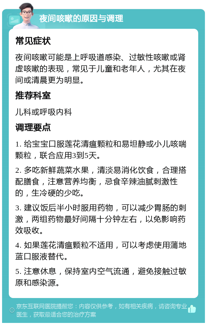 夜间咳嗽的原因与调理 常见症状 夜间咳嗽可能是上呼吸道感染、过敏性咳嗽或肾虚咳嗽的表现，常见于儿童和老年人，尤其在夜间或清晨更为明显。 推荐科室 儿科或呼吸内科 调理要点 1. 给宝宝口服莲花清瘟颗粒和易坦静或小儿咳喘颗粒，联合应用3到5天。 2. 多吃新鲜蔬菜水果，清淡易消化饮食，合理搭配膳食，注意营养均衡，忌食辛辣油腻刺激性的，生冷硬的少吃。 3. 建议饭后半小时服用药物，可以减少胃肠的刺激，两组药物最好间隔十分钟左右，以免影响药效吸收。 4. 如果莲花清瘟颗粒不适用，可以考虑使用蒲地蓝口服液替代。 5. 注意休息，保持室内空气流通，避免接触过敏原和感染源。