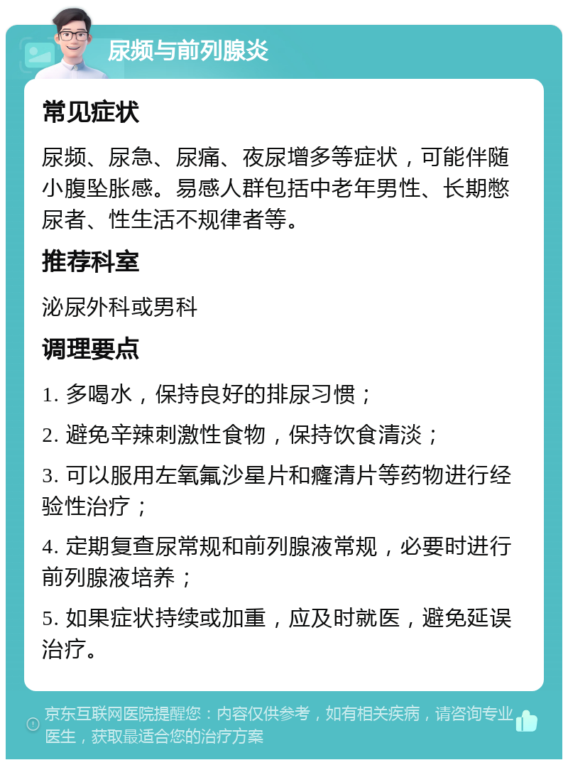 尿频与前列腺炎 常见症状 尿频、尿急、尿痛、夜尿增多等症状，可能伴随小腹坠胀感。易感人群包括中老年男性、长期憋尿者、性生活不规律者等。 推荐科室 泌尿外科或男科 调理要点 1. 多喝水，保持良好的排尿习惯； 2. 避免辛辣刺激性食物，保持饮食清淡； 3. 可以服用左氧氟沙星片和癃清片等药物进行经验性治疗； 4. 定期复查尿常规和前列腺液常规，必要时进行前列腺液培养； 5. 如果症状持续或加重，应及时就医，避免延误治疗。