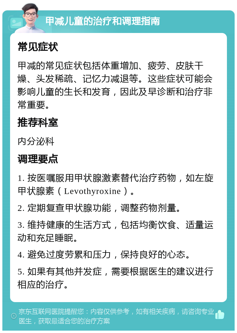 甲减儿童的治疗和调理指南 常见症状 甲减的常见症状包括体重增加、疲劳、皮肤干燥、头发稀疏、记忆力减退等。这些症状可能会影响儿童的生长和发育，因此及早诊断和治疗非常重要。 推荐科室 内分泌科 调理要点 1. 按医嘱服用甲状腺激素替代治疗药物，如左旋甲状腺素（Levothyroxine）。 2. 定期复查甲状腺功能，调整药物剂量。 3. 维持健康的生活方式，包括均衡饮食、适量运动和充足睡眠。 4. 避免过度劳累和压力，保持良好的心态。 5. 如果有其他并发症，需要根据医生的建议进行相应的治疗。