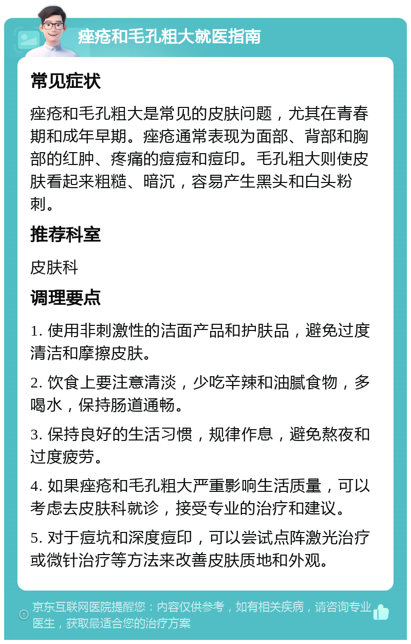 痤疮和毛孔粗大就医指南 常见症状 痤疮和毛孔粗大是常见的皮肤问题，尤其在青春期和成年早期。痤疮通常表现为面部、背部和胸部的红肿、疼痛的痘痘和痘印。毛孔粗大则使皮肤看起来粗糙、暗沉，容易产生黑头和白头粉刺。 推荐科室 皮肤科 调理要点 1. 使用非刺激性的洁面产品和护肤品，避免过度清洁和摩擦皮肤。 2. 饮食上要注意清淡，少吃辛辣和油腻食物，多喝水，保持肠道通畅。 3. 保持良好的生活习惯，规律作息，避免熬夜和过度疲劳。 4. 如果痤疮和毛孔粗大严重影响生活质量，可以考虑去皮肤科就诊，接受专业的治疗和建议。 5. 对于痘坑和深度痘印，可以尝试点阵激光治疗或微针治疗等方法来改善皮肤质地和外观。