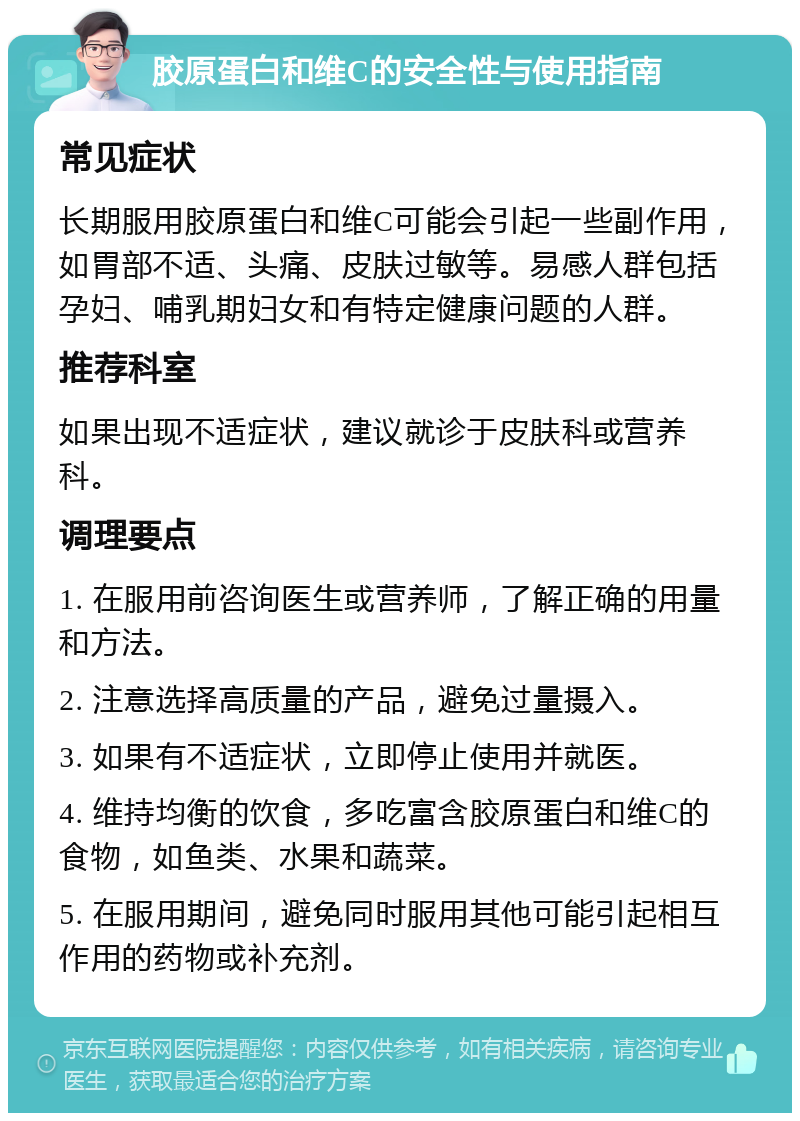 胶原蛋白和维C的安全性与使用指南 常见症状 长期服用胶原蛋白和维C可能会引起一些副作用，如胃部不适、头痛、皮肤过敏等。易感人群包括孕妇、哺乳期妇女和有特定健康问题的人群。 推荐科室 如果出现不适症状，建议就诊于皮肤科或营养科。 调理要点 1. 在服用前咨询医生或营养师，了解正确的用量和方法。 2. 注意选择高质量的产品，避免过量摄入。 3. 如果有不适症状，立即停止使用并就医。 4. 维持均衡的饮食，多吃富含胶原蛋白和维C的食物，如鱼类、水果和蔬菜。 5. 在服用期间，避免同时服用其他可能引起相互作用的药物或补充剂。