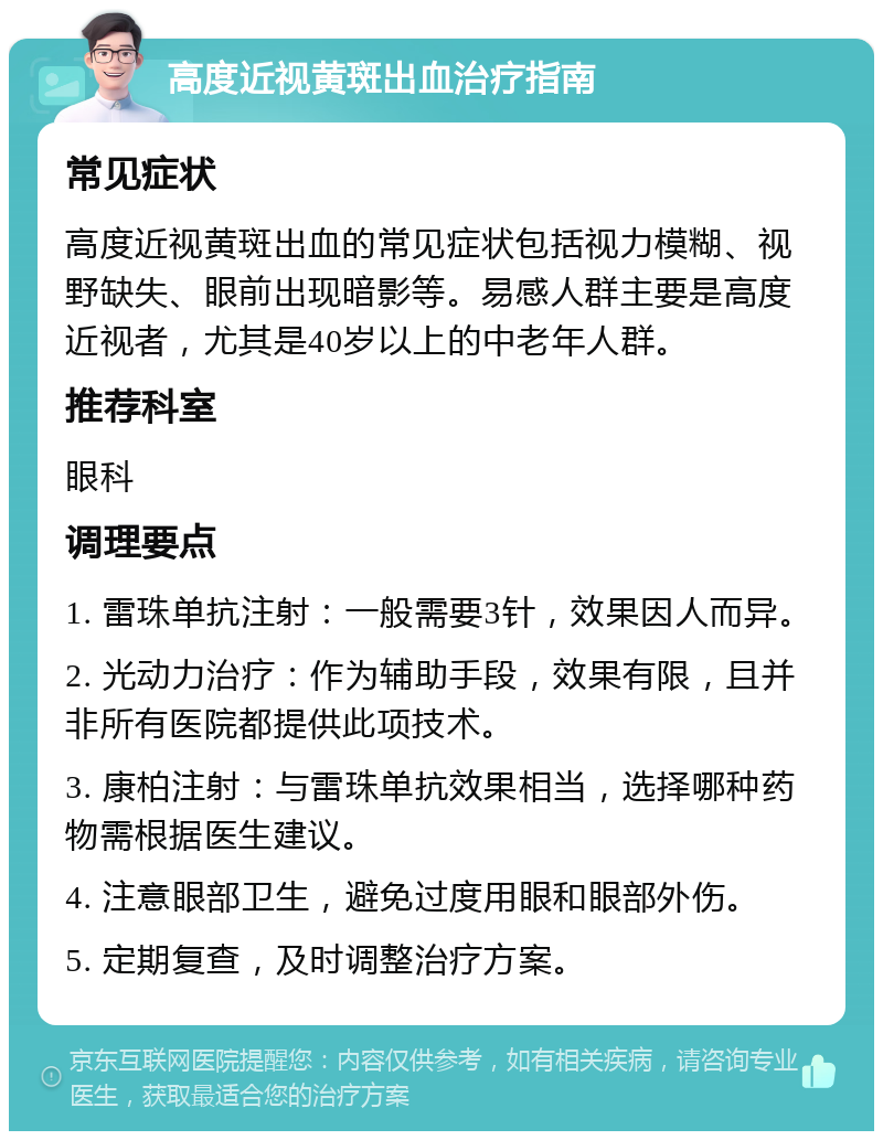 高度近视黄斑出血治疗指南 常见症状 高度近视黄斑出血的常见症状包括视力模糊、视野缺失、眼前出现暗影等。易感人群主要是高度近视者，尤其是40岁以上的中老年人群。 推荐科室 眼科 调理要点 1. 雷珠单抗注射：一般需要3针，效果因人而异。 2. 光动力治疗：作为辅助手段，效果有限，且并非所有医院都提供此项技术。 3. 康柏注射：与雷珠单抗效果相当，选择哪种药物需根据医生建议。 4. 注意眼部卫生，避免过度用眼和眼部外伤。 5. 定期复查，及时调整治疗方案。