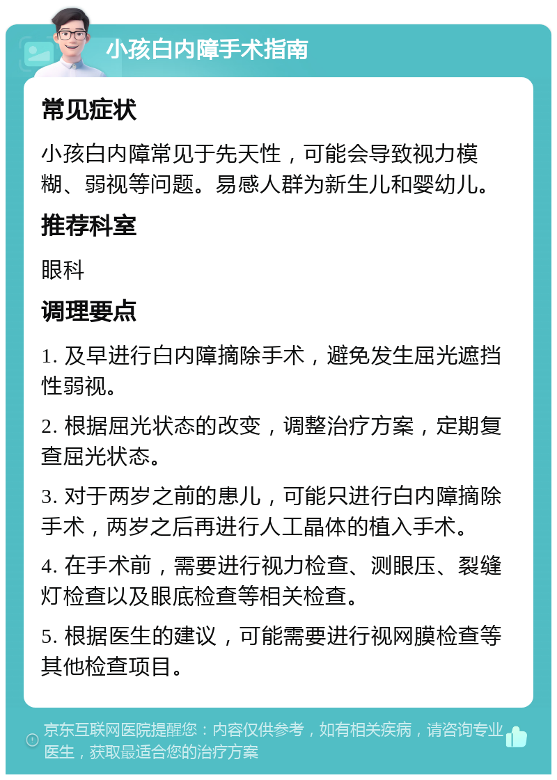 小孩白内障手术指南 常见症状 小孩白内障常见于先天性，可能会导致视力模糊、弱视等问题。易感人群为新生儿和婴幼儿。 推荐科室 眼科 调理要点 1. 及早进行白内障摘除手术，避免发生屈光遮挡性弱视。 2. 根据屈光状态的改变，调整治疗方案，定期复查屈光状态。 3. 对于两岁之前的患儿，可能只进行白内障摘除手术，两岁之后再进行人工晶体的植入手术。 4. 在手术前，需要进行视力检查、测眼压、裂缝灯检查以及眼底检查等相关检查。 5. 根据医生的建议，可能需要进行视网膜检查等其他检查项目。