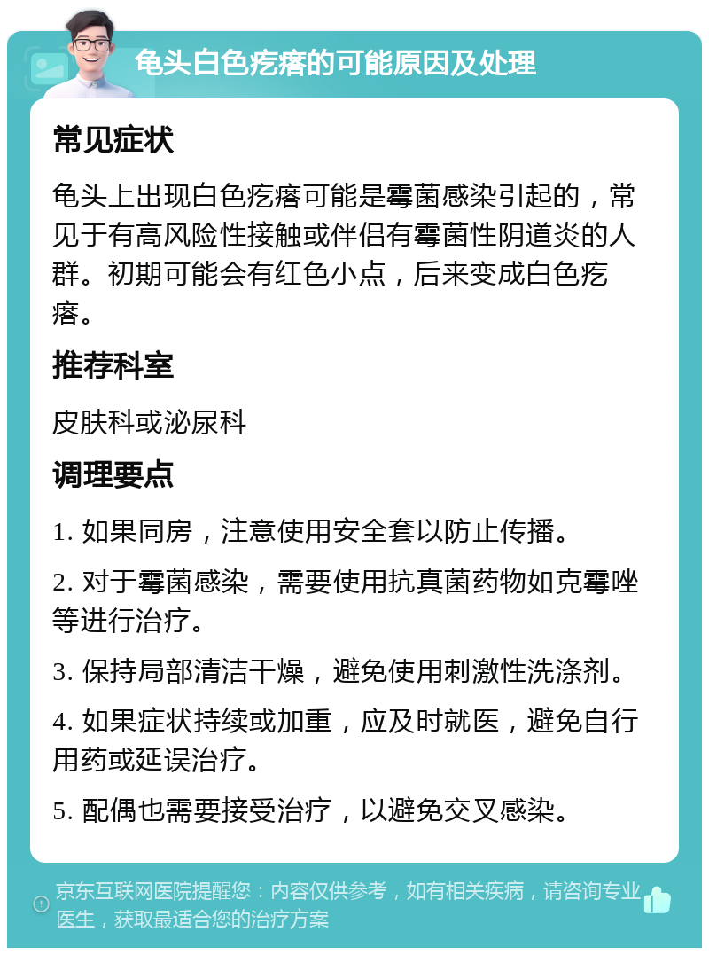 龟头白色疙瘩的可能原因及处理 常见症状 龟头上出现白色疙瘩可能是霉菌感染引起的，常见于有高风险性接触或伴侣有霉菌性阴道炎的人群。初期可能会有红色小点，后来变成白色疙瘩。 推荐科室 皮肤科或泌尿科 调理要点 1. 如果同房，注意使用安全套以防止传播。 2. 对于霉菌感染，需要使用抗真菌药物如克霉唑等进行治疗。 3. 保持局部清洁干燥，避免使用刺激性洗涤剂。 4. 如果症状持续或加重，应及时就医，避免自行用药或延误治疗。 5. 配偶也需要接受治疗，以避免交叉感染。