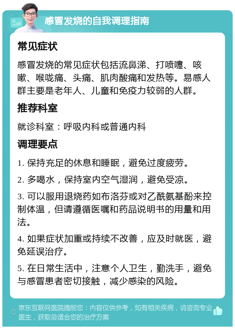 感冒发烧的自我调理指南 常见症状 感冒发烧的常见症状包括流鼻涕、打喷嚏、咳嗽、喉咙痛、头痛、肌肉酸痛和发热等。易感人群主要是老年人、儿童和免疫力较弱的人群。 推荐科室 就诊科室：呼吸内科或普通内科 调理要点 1. 保持充足的休息和睡眠，避免过度疲劳。 2. 多喝水，保持室内空气湿润，避免受凉。 3. 可以服用退烧药如布洛芬或对乙酰氨基酚来控制体温，但请遵循医嘱和药品说明书的用量和用法。 4. 如果症状加重或持续不改善，应及时就医，避免延误治疗。 5. 在日常生活中，注意个人卫生，勤洗手，避免与感冒患者密切接触，减少感染的风险。