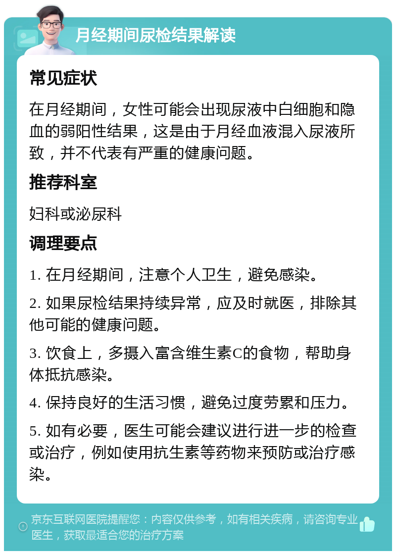 月经期间尿检结果解读 常见症状 在月经期间，女性可能会出现尿液中白细胞和隐血的弱阳性结果，这是由于月经血液混入尿液所致，并不代表有严重的健康问题。 推荐科室 妇科或泌尿科 调理要点 1. 在月经期间，注意个人卫生，避免感染。 2. 如果尿检结果持续异常，应及时就医，排除其他可能的健康问题。 3. 饮食上，多摄入富含维生素C的食物，帮助身体抵抗感染。 4. 保持良好的生活习惯，避免过度劳累和压力。 5. 如有必要，医生可能会建议进行进一步的检查或治疗，例如使用抗生素等药物来预防或治疗感染。